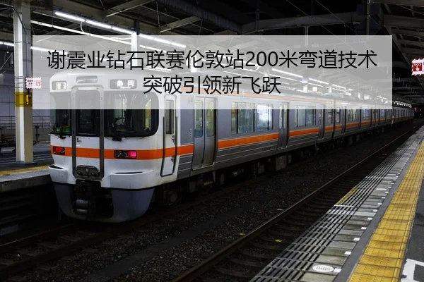 谢震业钻石联赛伦敦站200米弯道技术突破引领新飞跃